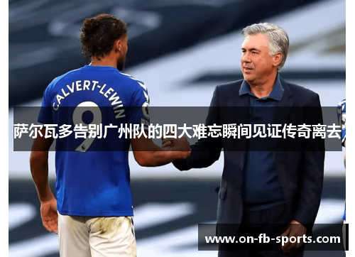 萨尔瓦多告别广州队的四大难忘瞬间见证传奇离去